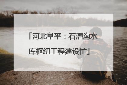 河北阜平：石漕沟水库枢纽工程建设忙