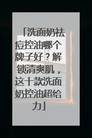洗面奶祛痘控油哪个牌子好？解锁清爽肌，这十款洗面奶控油超给力