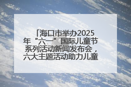 海口市举办2025年“六一”国际儿童节系列活动新闻发布会，六大主题活动助力儿童友好城市建设