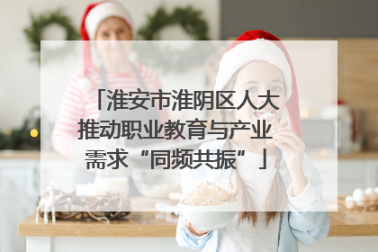 淮安市淮阴区人大推动职业教育与产业需求“同频共振”