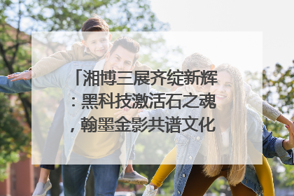 湘博三展齐绽新辉：黑科技激活石之魂，翰墨金影共谱文化遗产日华章