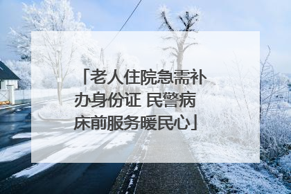 老人住院急需补办身份证 民警病床前服务暖民心
