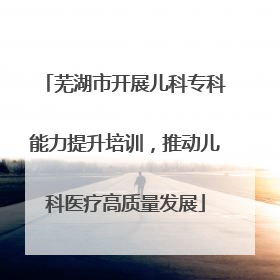 芜湖市开展儿科专科能力提升培训，推动儿科医疗高质量发展
