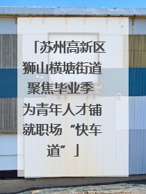 苏州高新区狮山横塘街道聚焦毕业季 为青年人才铺就职场“快车道”
