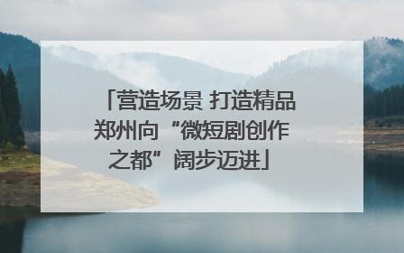 营造场景 打造精品 郑州向“微短剧创作之都”阔步迈进