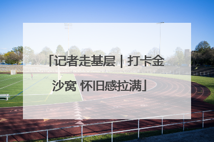 记者走基层｜打卡金沙窝 怀旧感拉满