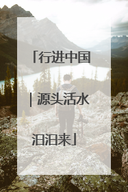 行进中国｜源头活水汩汩来