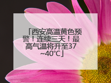 西安高温黄色预警！连续三天！最高气温将升至37~40℃