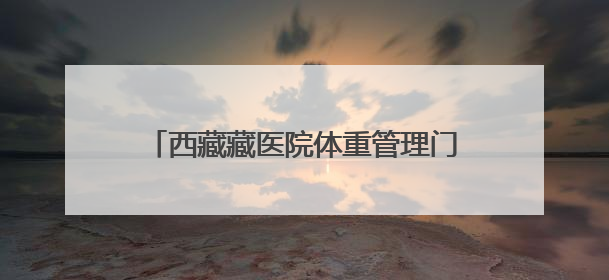 西藏藏医院体重管理门诊开诊 提供“内外结合”藏医特色健康服务