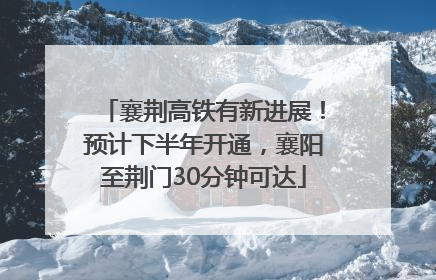 襄荆高铁有新进展！预计下半年开通，襄阳至荆门30分钟可达