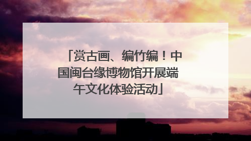 赏古画、编竹编！中国闽台缘博物馆开展端午文化体验活动