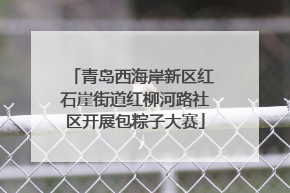 青岛西海岸新区红石崖街道红柳河路社区开展包粽子大赛