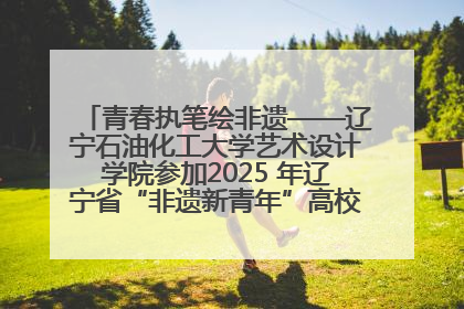 青春执笔绘非遗——辽宁石油化工大学艺术设计学院参加2025 年辽宁省“非遗新青年”高校优秀作品推荐活动