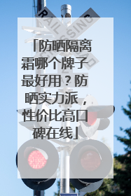 防晒隔离霜哪个牌子最好用？防晒实力派，性价比高口碑在线