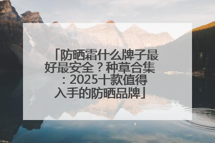防晒霜什么牌子最好最安全？种草合集：2025十款值得入手的防晒品牌