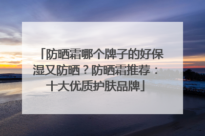 防晒霜哪个牌子的好保湿又防晒？防晒霜推荐：十大优质护肤品牌