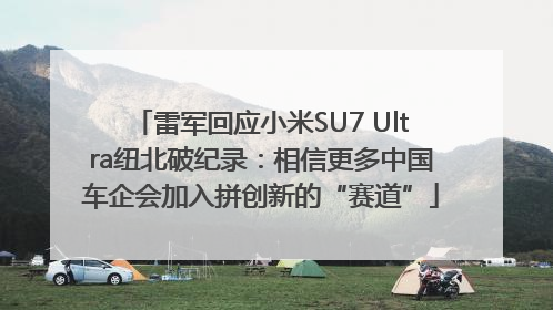 雷军回应小米SU7 Ultra纽北破纪录：相信更多中国车企会加入拼创新的“赛道”