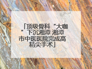 顶级骨科“大咖”下沉湘潭 湘潭市中医医院完成高精尖手术