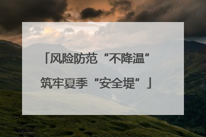 风险防范“不降温” 筑牢夏季“安全堤”