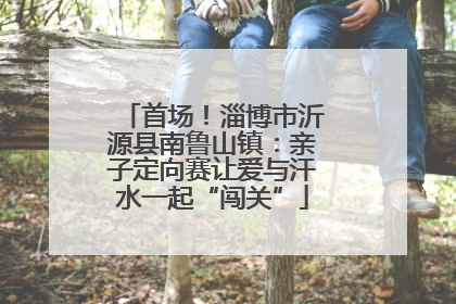 首场！淄博市沂源县南鲁山镇：亲子定向赛让爱与汗水一起“闯关”