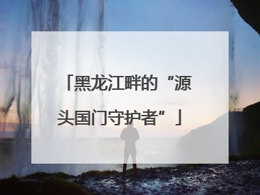黑龙江畔的“源头国门守护者”