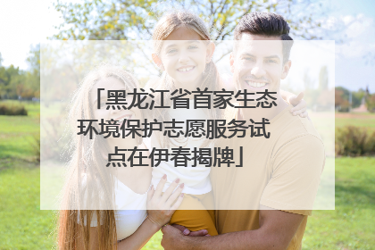 黑龙江省首家生态环境保护志愿服务试点在伊春揭牌