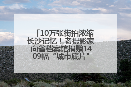 10万张街拍浓缩长沙记忆！老摄影家向省档案馆捐赠1409幅“城市底片”，有你的故事吗？