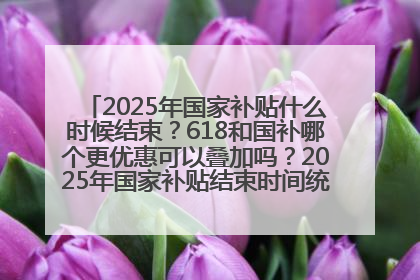 2025年国家补贴什么时候结束？618和国补哪个更优惠可以叠加吗？2025年国家补贴结束时间统一为12月31日
