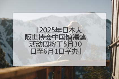 2025年日本大阪世博会中国馆福建活动周将于5月30日至6月1日举办
