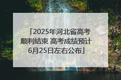 2025年河北省高考顺利结束 高考成绩预计6月25日左右公布