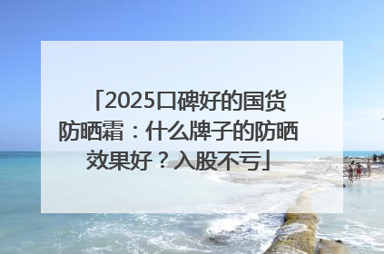 2025口碑好的国货防晒霜：什么牌子的防晒效果好？入股不亏