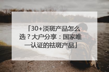 30+淡斑产品怎么选？大户分享：国家唯一认证的祛斑产品