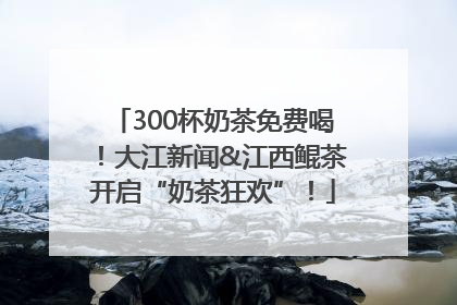 300杯奶茶免费喝！大江新闻&江西鲲茶开启“奶茶狂欢”！