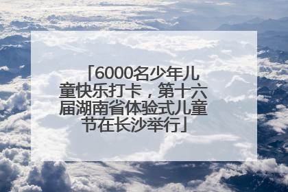 6000名少年儿童快乐打卡，第十六届湖南省体验式儿童节在长沙举行