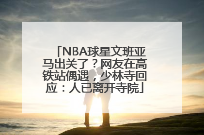NBA球星文班亚马出关了？网友在高铁站偶遇，少林寺回应：人已离开寺院