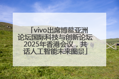 vivo出席博鳌亚洲论坛国际科技与创新论坛2025年香港会议，共话人工智能未来图景